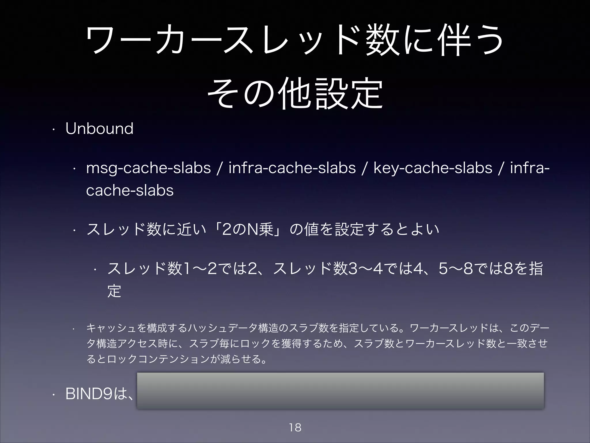 ワーカースレッド数に伴う
その他設定
• BIND9
• UDPリスナタスク数（ワーカースレッドとは
別）の設定
• デフォルトではCPU数を自動検出してその数
を設定するがコマンドラインでも指定可能
• named -U <リスナタスク数>
18
 