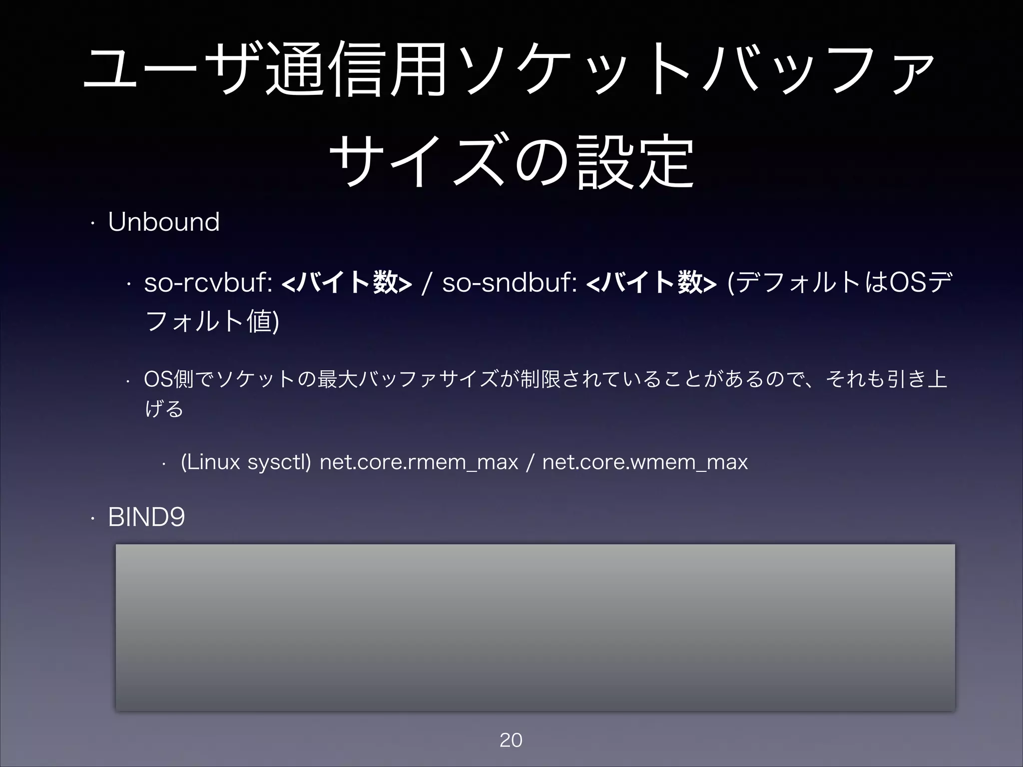 ユーザ通信用ソケットバッファ
サイズの設定
• Unbound
• so-rcvbuf: <バイト数> / so-sndbuf: <バイト数> (デフォルトはOSデ
フォルト値)
• OS側でソケットの最大バッファサイズが制限されていることがあるので、それも引き上
げる
• (Linux sysctl) net.core.rmem_max / net.core.wmem_max
• BIND9
• named.conf等では指定不可。
• ただし、OSの設定でデフォルトのソケットバッファサイズを指定可能なことがある
• (Linux sysctl) net.core.rmem_default / net.core.wmem_default
20
 