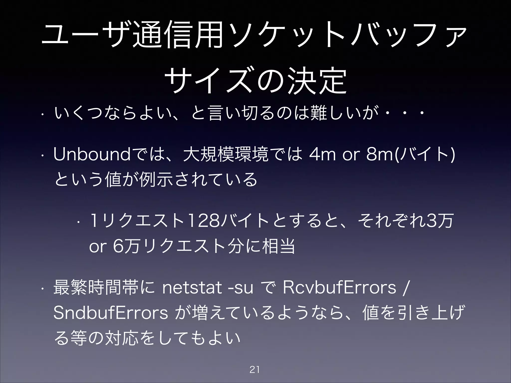 ユーザ通信用ソケットバッファ
サイズの決定
• いくつならよい、と言い切るのは難しいが・・・
• Unboundでは、大規模環境では 4m or 8m(バイト)
という値が例示されている
• 1リクエスト128バイトとすると、それぞれ3万
or 6万リクエスト分に相当
• 最繁時間帯に netstat -su で RcvbufErrors /
SndbufErrors が増えているようなら、値を引き上げ
る等の対応をしてもよい
21
 