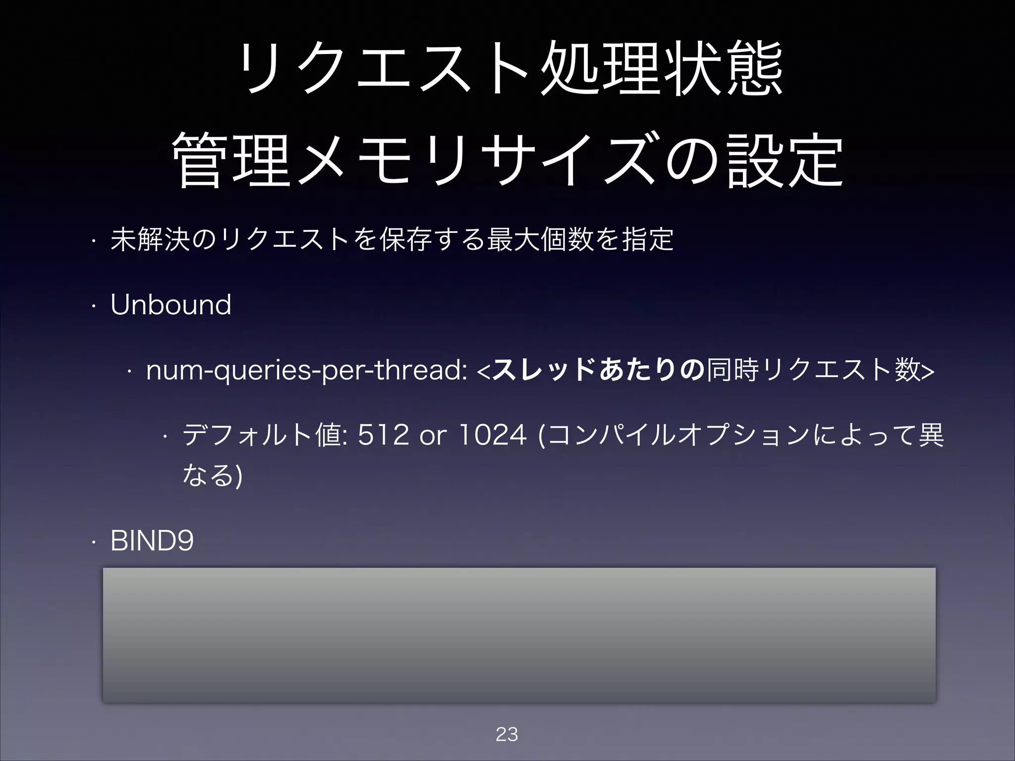 リクエスト処理状態
管理メモリサイズの設定
• 未解決のリクエストを保存する最大個数を指定
• Unbound
• num-queries-per-thread: <スレッドあたりの最大同時リクエスト数>
• デフォルト値: 512 or 1024 (コンパイルオプションによって異な
る)
• BIND9
• recursive-clients <named全体の最大同時リクエスト数>;
• デフォルト値: 1000
23
 