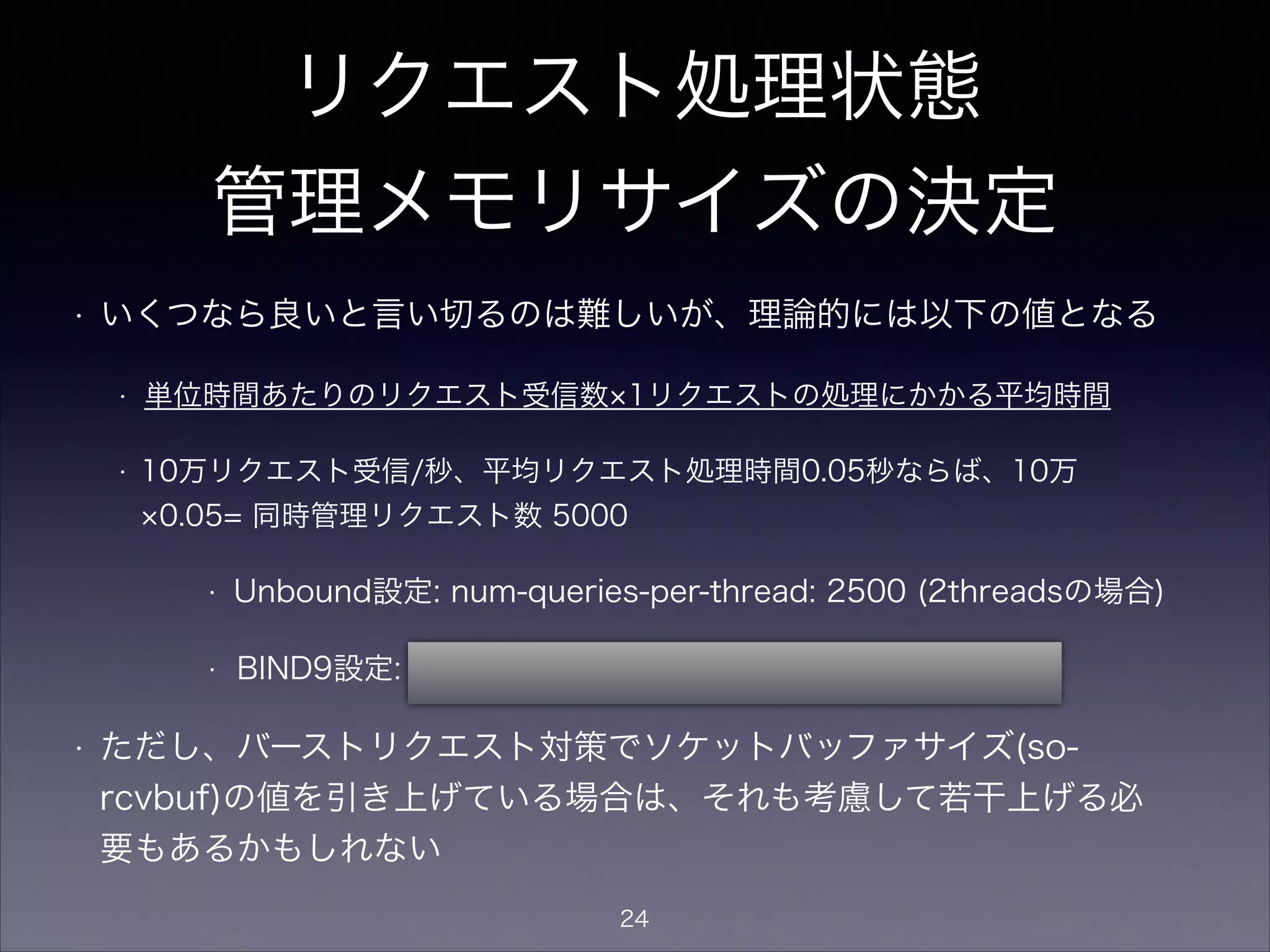 リクエスト処理状態
管理メモリサイズの決定
• いくつなら良いと言い切るのは難しいが、理論的には以下の値となる
• 単位時間あたりのリクエスト受信数 1リクエストの処理にかかる平均時間 マー
ジン
• 1万リクエスト受信/秒、平均リクエスト処理時間0.1秒、マージン4倍ならば、
1万 0.1 4= 同時管理リクエスト数 4000
• Unbound設定: num-queries-per-thread: 2000 (2threadsの場合)
• BIND9設定: recursive-clients 4000;
• BIND9 ARMによると、recursive-clients 1個あたり約20kB消費す
る。上記に関わらず、メモリが許す限りの大きい値に引き上げてもよ
い。
24
 