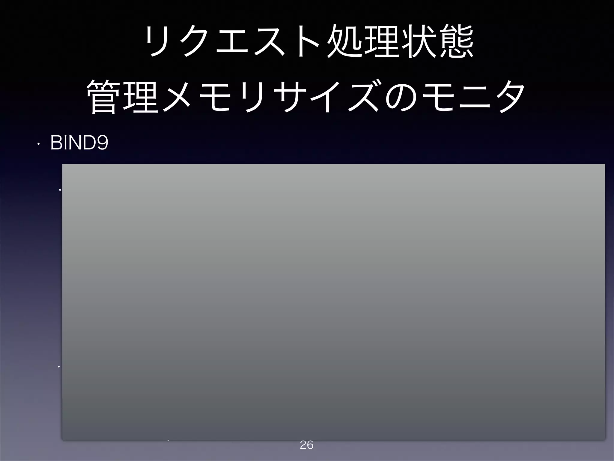 リクエスト処理状態
管理メモリサイズのモニタ
• BIND9
• rndc statusでrecursive clients数をモニタ可能。
> rndc status
CPUs found: 1
worker threads: 1
number of zones: 16
debug level: 0
xfers running: 0
xfers deferred: 0
soa queries in progress: 0
query logging is OFF
recursive clients: 123/2900/3000
tcp clients: 0/100
server is up and running
warning: client xxx.xxx.xxx.xxx#xxxx: no more recursive
clients: quota reached (最大制限値超過時：新着リクエストは捨てられる）
!
• recursive clientが最大数を超えると以下の警告がsyslogに出る
現在値/ソフトリミット/最大制限値
recursive-clients soft limit exceeded, aborting oldest query
(ソフトリミット超過時：古いリクエストが捨てられる）
ソフトリミットは、
最大制限値が1000以下なら設定なし(0)、
それ以上の値なら「最大制限値-100」に設定さ
れる
26
 