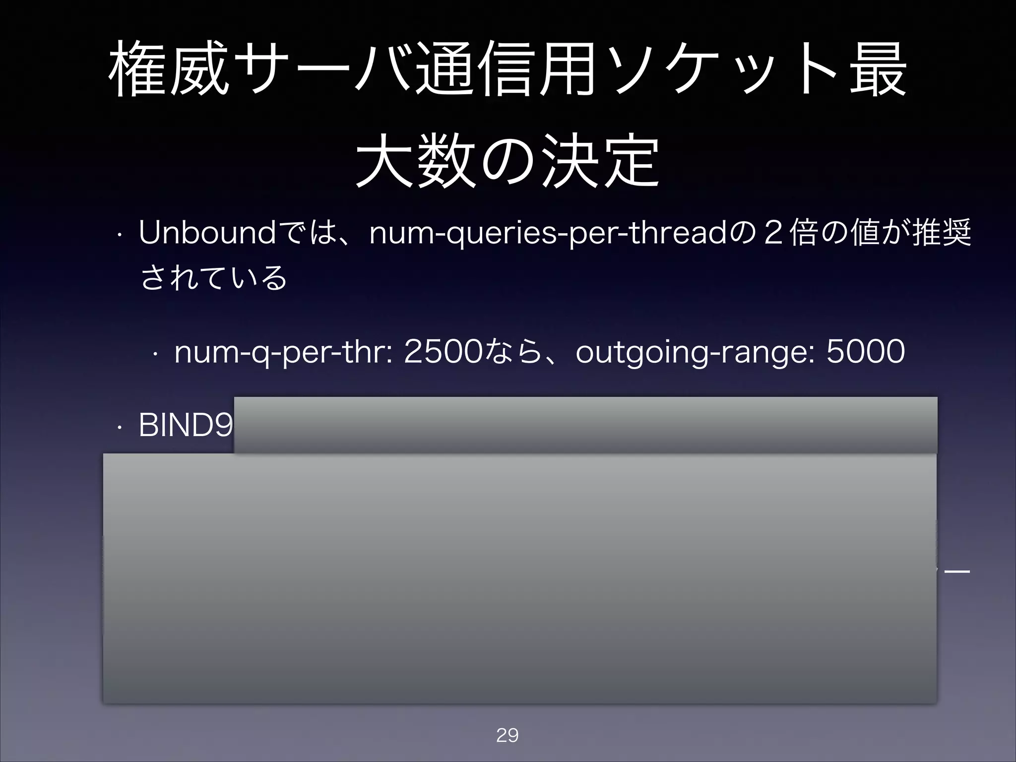 権威サーバ通信用ソケット最
大数の決定
• Unboundでは、num-queries-per-threadの２倍の値が推奨されて
いる
• num-q-per-thr: 2500なら、outgoing-range: 5000
• BIND9でも理屈は同じはず？
• recursive-clientsの２倍？
• BIND9でソケット数の最大値に達した場合、以下のエラーが出る
socket: file descriptor exceeds limit (4096/4096)
29
 