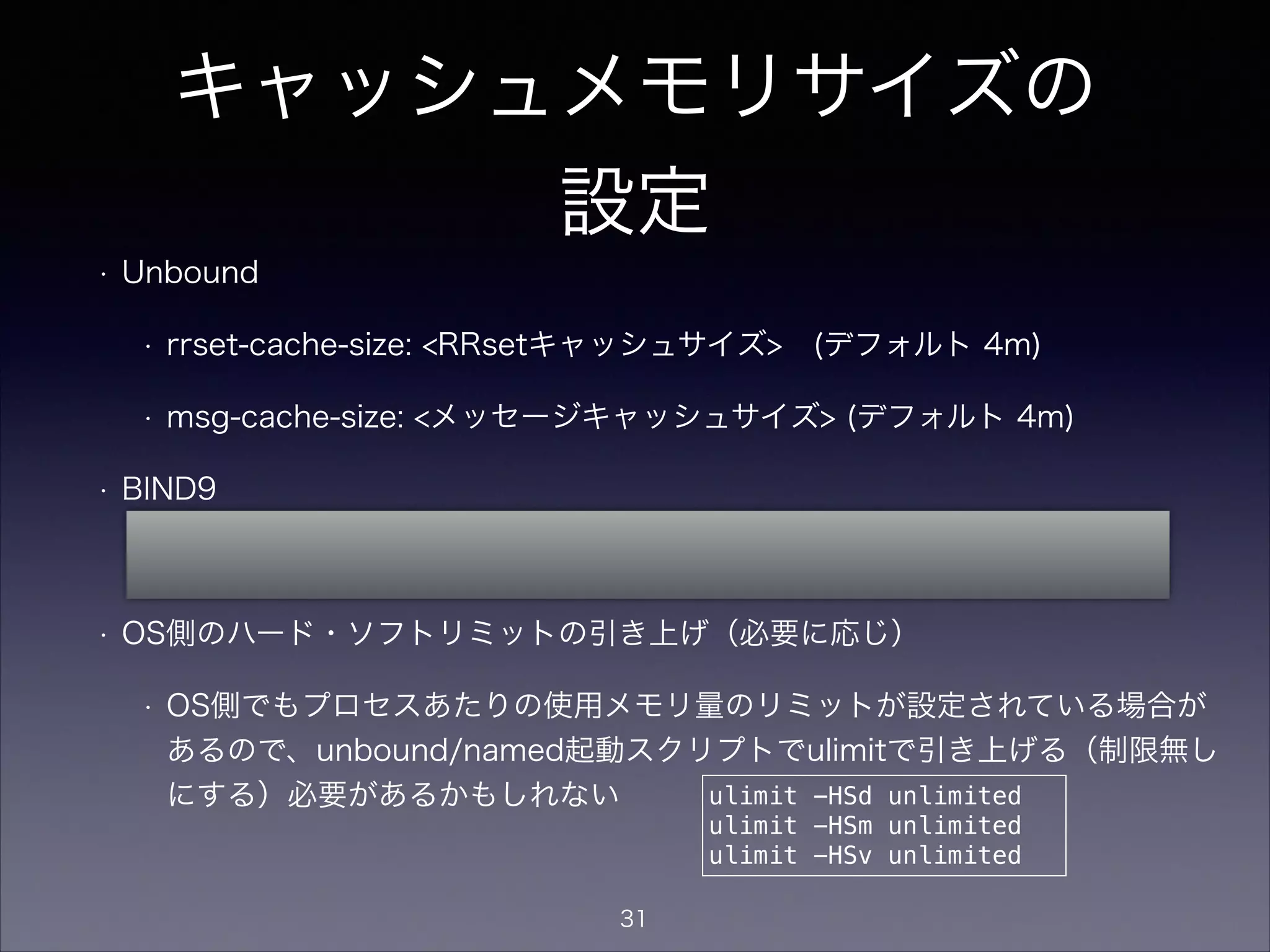 キャッシュメモリサイズの
設定
• Unbound
• rrset-cache-size: <RRsetキャッシュサイズ> (デフォルト 4m)
• msg-cache-size: <メッセージキャッシュサイズ> (デフォルト 4m)
• BIND9
• max-cache-size: <キャッシュサイズ> (デフォルト 制限無し)
• OS側のハード・ソフトリミットの引き上げ（必要に応じ）
• OS側でもプロセスあたりの使用メモリ量のリミットが設定されている場合が
あるので、unbound/named起動スクリプトでulimitで引き上げる（制限無し
にする）必要があるかもしれない ulimit -HSd unlimited
ulimit -HSm unlimited
ulimit -HSv unlimited
31
 