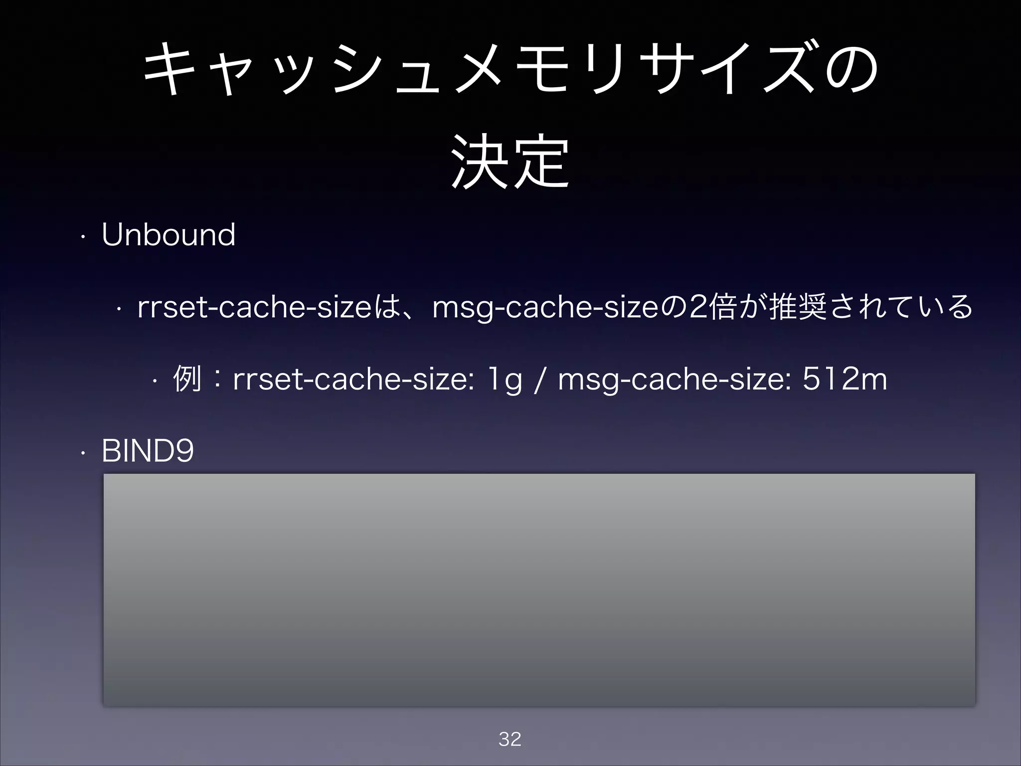 キャッシュメモリサイズの
決定
• Unbound
• rrset-cache-sizeは、msg-cache-sizeの2倍が推奨されている
• 例：rrset-cache-size: 1g / msg-cache-size: 512m
• BIND9
• デフォルトは「制限無し」なので、プロセスがメモリを食い尽
くさないよう max-cache-size値を設定
• Unboundのようにrrsetとmsgで分かれているわけではなく、
max-cache-sizeでキャッシュサイズの最大値を指定
32
 