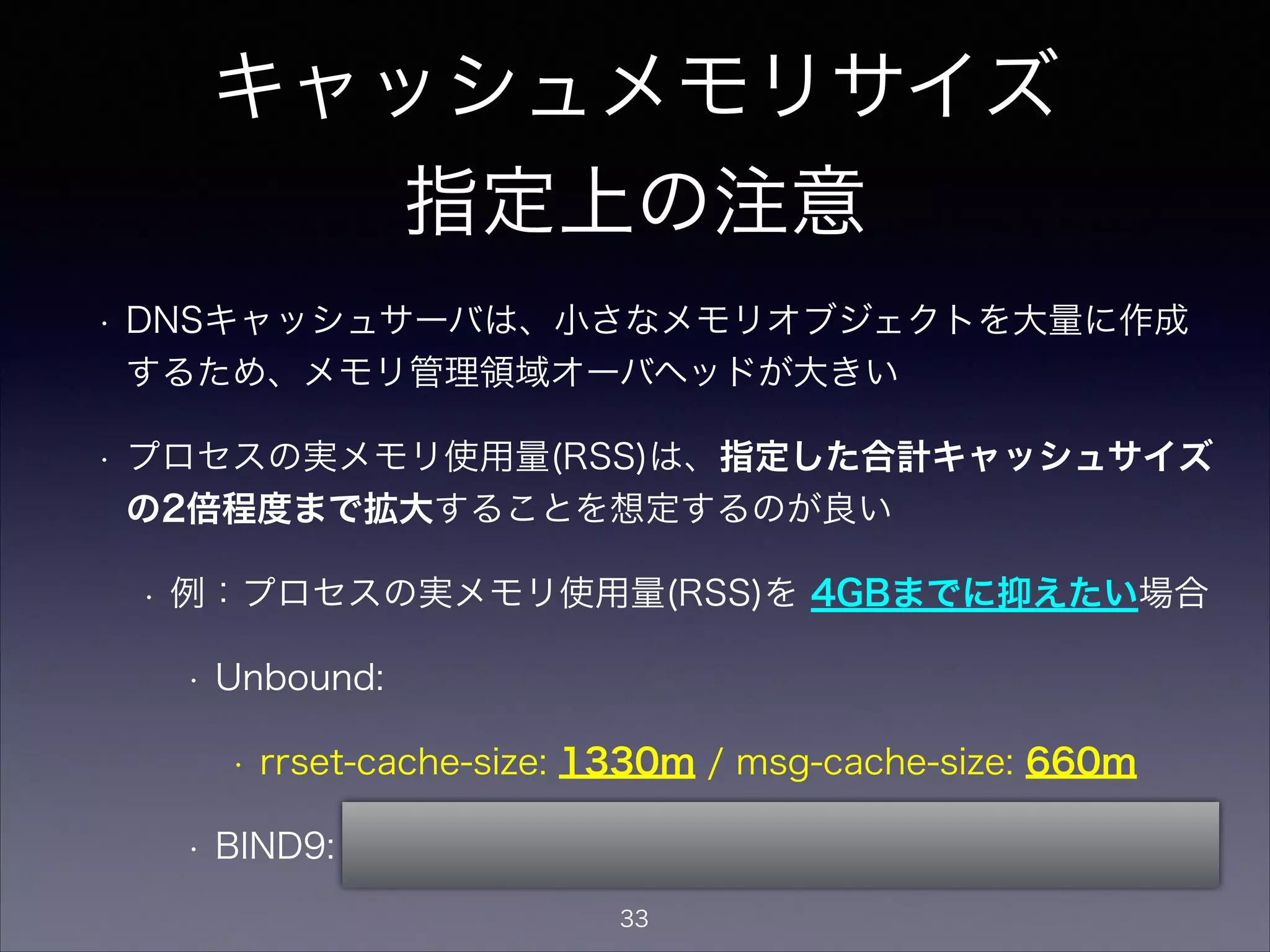 キャッシュメモリサイズ
指定上の注意
• DNSキャッシュサーバは、小さなメモリオブジェクトを大量に作成する
ため、メモリ管理領域オーバヘッドが大きい
• プロセスの実メモリ使用量(RSS)は、指定した合計キャッシュサイズの
2.5倍程度まで拡大することを想定するのが良い
• 例：プロセスの実メモリ使用量(RSS)を 5GBまでに抑えたい場合
は、キャッシュメモリサイズは合計2GB使用する指定となる
• Unbound:
• rrset-cache-size: 1330m / msg-cache-size: 660m
• BIND9: max-cache-size 2g;
33
 