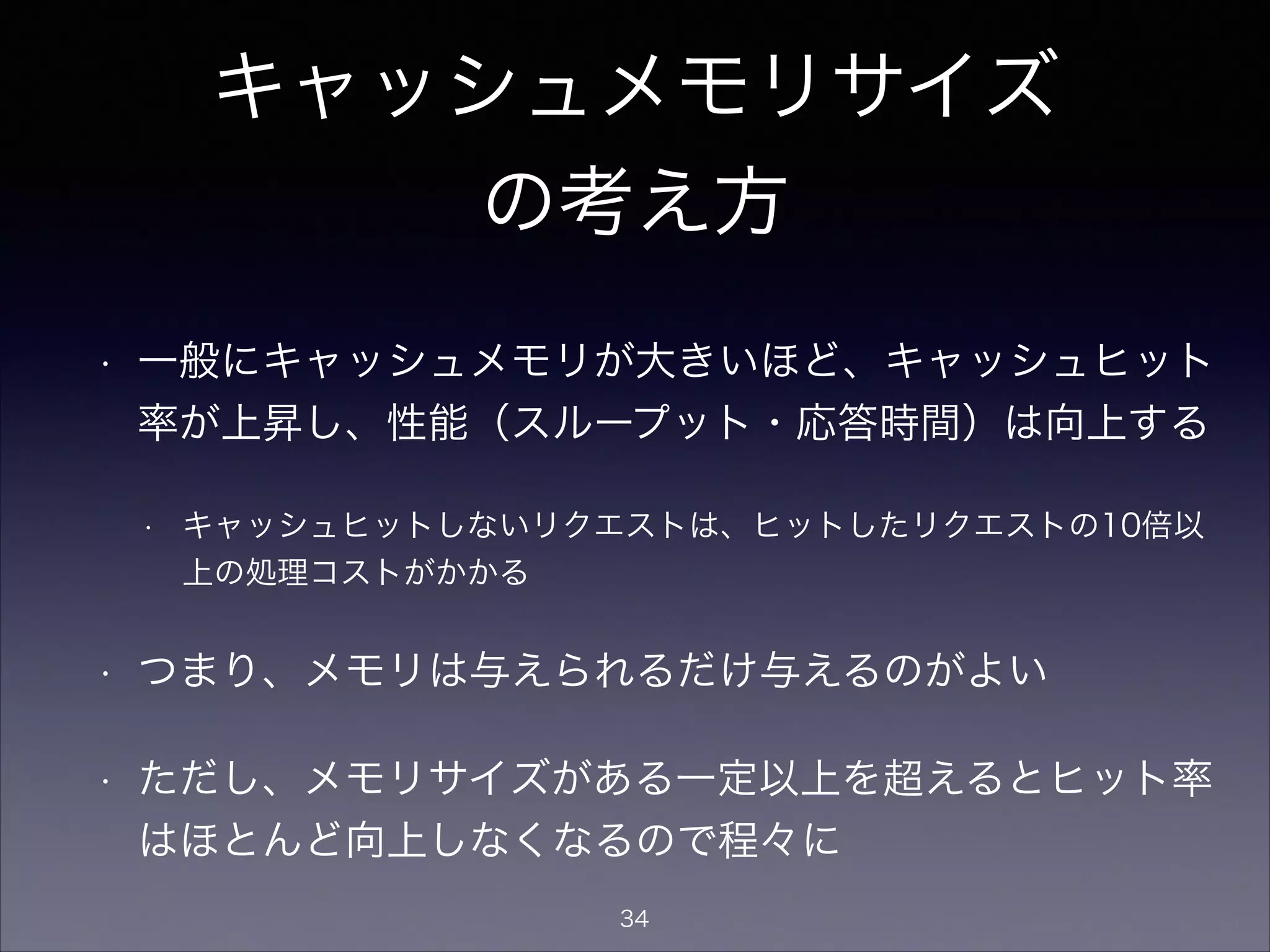 キャッシュメモリサイズ
の考え方
• 一般にキャッシュメモリが大きいほど、キャッシュヒット
率が上昇し、性能（スループット・応答時間）は向上する
• キャッシュヒットしないリクエストは、ヒットしたリクエストの10倍以
上の処理コストがかかる
• つまり、メモリは与えられるだけ与えるのがよい
• ただし、メモリサイズがある一定以上を超えるとヒット率
はほとんど向上しなくなるので程々に
34
 