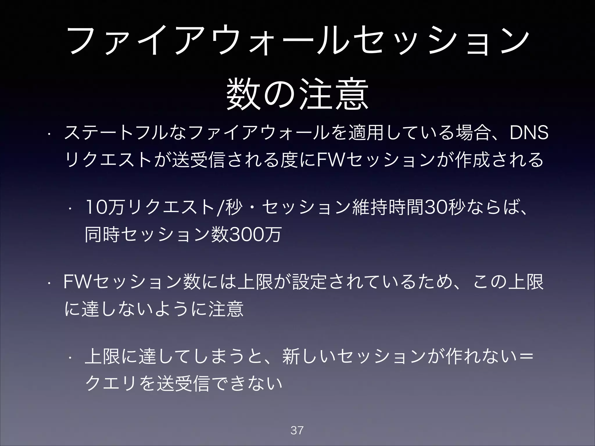 ファイアウォールセッション
数の注意
• ステートフルなファイアウォールを適用している場合、DNS
リクエストが送受信される度にFWセッションが作成される
• 秒間10万リクエスト/秒・セッション維持時間30秒なら
ば、同時セッション数300万
• FWセッション数には上限が設定されているため、この上限
に達しないように注意
• 上限に達してしまうと、新しいセッションが作れない＝
クエリを送受信できない
37
 