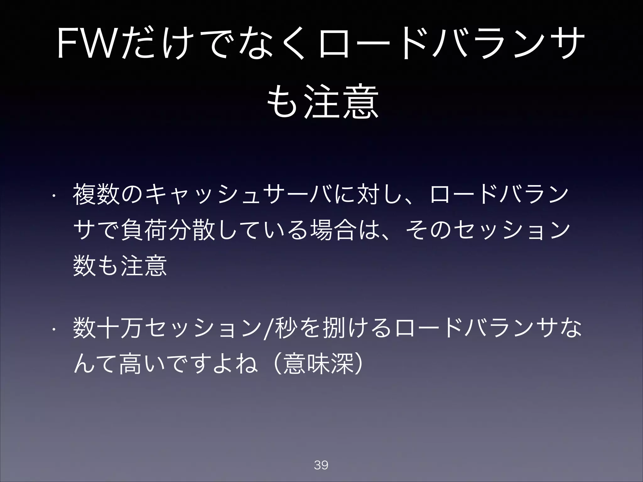 FWだけでなくロードバランサ
も注意
• 複数のキャッシュサーバに対し、ロードバラン
サで負荷分散している場合は、そのセッション
数も注意
• 数十万セッション/秒を捌けるロードバランサな
んて高いですよね（意味深）
39
 