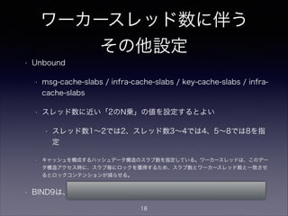 ワーカースレッド数に伴う
その他設定
• BIND9
• UDPリスナタスク数（ワーカースレッドとは
別）の設定
• デフォルトではCPU数を自動検出してその数
を設定するがコマンドラインでも指定可能
• named -U <リスナタスク数>
18
 