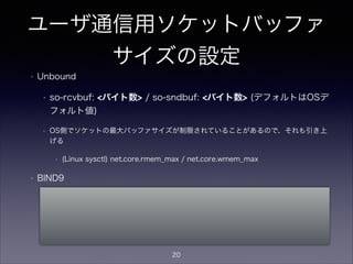 ユーザ通信用ソケットバッファ
サイズの設定
• Unbound
• so-rcvbuf: <バイト数> / so-sndbuf: <バイト数> (デフォルトはOSデ
フォルト値)
• OS側でソケットの最大バッファサイズが制限されていることがあるので、それも引き上
げる
• (Linux sysctl) net.core.rmem_max / net.core.wmem_max
• BIND9
• named.conf等では指定不可。
• ただし、OSの設定でデフォルトのソケットバッファサイズを指定可能なことがある
• (Linux sysctl) net.core.rmem_default / net.core.wmem_default
20
 