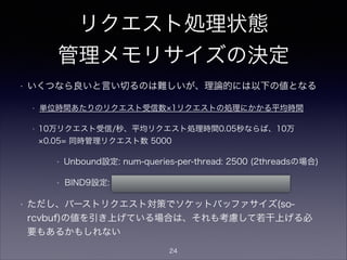 リクエスト処理状態
管理メモリサイズの決定
• いくつなら良いと言い切るのは難しいが、理論的には以下の値となる
• 単位時間あたりのリクエスト受信数 1リクエストの処理にかかる平均時間 マー
ジン
• 1万リクエスト受信/秒、平均リクエスト処理時間0.1秒、マージン4倍ならば、
1万 0.1 4= 同時管理リクエスト数 4000
• Unbound設定: num-queries-per-thread: 2000 (2threadsの場合)
• BIND9設定: recursive-clients 4000;
• BIND9 ARMによると、recursive-clients 1個あたり約20kB消費す
る。上記に関わらず、メモリが許す限りの大きい値に引き上げてもよ
い。
24
 