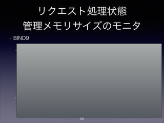 リクエスト処理状態
管理メモリサイズのモニタ
• BIND9
• rndc statusでrecursive clients数をモニタ可能。
> rndc status
CPUs found: 1
worker threads: 1
number of zones: 16
debug level: 0
xfers running: 0
xfers deferred: 0
soa queries in progress: 0
query logging is OFF
recursive clients: 123/2900/3000
tcp clients: 0/100
server is up and running
warning: client xxx.xxx.xxx.xxx#xxxx: no more recursive
clients: quota reached (最大制限値超過時：新着リクエストは捨てられる）
!
• recursive clientが最大数を超えると以下の警告がsyslogに出る
現在値/ソフトリミット/最大制限値
recursive-clients soft limit exceeded, aborting oldest query
(ソフトリミット超過時：古いリクエストが捨てられる）
ソフトリミットは、
最大制限値が1000以下なら設定なし(0)、
それ以上の値なら「最大制限値-100」に設定さ
れる
26
 