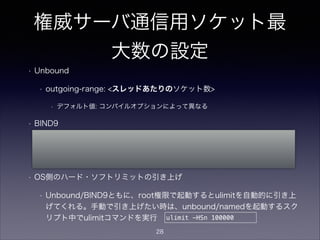 権威サーバ通信用ソケット最
大数の設定
• Unbound
• outgoing-range: <スレッドあたりのソケット数>
• デフォルト値: コンパイルオプションによって異なる
• BIND9
• (named起動時オプション) named -S <namedプロセス全体のソケット数>
• デフォルト値: 4096
• OS側のハード・ソフトリミットの引き上げ
• Unbound/BIND9ともに、root権限で起動するとulimitを自動的に引き上げ
てくれる。手動で引き上げたい時は、unbound/namedを起動するスクリプ
ト中でulimitコマンドを実行 ulimit -HSn 100000
28
 