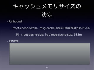 キャッシュメモリサイズの
決定
• Unbound
• rrset-cache-sizeは、msg-cache-sizeの2倍が推奨されている
• 例：rrset-cache-size: 1g / msg-cache-size: 512m
• BIND9
• デフォルトは「制限無し」なので、プロセスがメモリを食い尽
くさないよう max-cache-size値を設定
• Unboundのようにrrsetとmsgで分かれているわけではなく、
max-cache-sizeでキャッシュサイズの最大値を指定
32
 