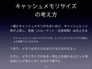 キャッシュメモリサイズ
の考え方
• 一般にキャッシュメモリが大きいほど、キャッシュヒット
率が上昇し、性能（スループット・応答時間）は向上する
• キャッシュヒットしないリクエストは、ヒットしたリクエストの10倍以
上の処理コストがかかる
• つまり、メモリは与えられるだけ与えるのがよい
• ただし、メモリサイズがある一定以上を超えるとヒット率
はほとんど向上しなくなるので程々に
34
 
