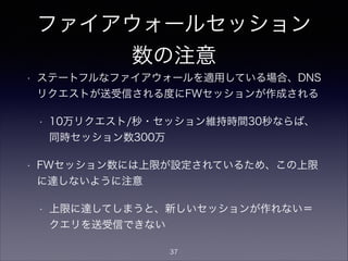 ファイアウォールセッション
数の注意
• ステートフルなファイアウォールを適用している場合、DNS
リクエストが送受信される度にFWセッションが作成される
• 秒間10万リクエスト/秒・セッション維持時間30秒なら
ば、同時セッション数300万
• FWセッション数には上限が設定されているため、この上限
に達しないように注意
• 上限に達してしまうと、新しいセッションが作れない＝
クエリを送受信できない
37
 