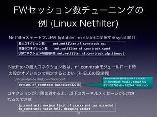 FWセッション数チューニングの
例 (Linux Netﬁlter)
最大コネクション数 net.netfilter.nf_conntrack_max
現在のコネクション数 net.netfilter.nf_conntrack_count
UDPコネクションの維持時間 net.netfilter.nf_conntrack_udp_timeout
NetﬁlterステートフルFW (iptables -m state)に関係するsysctl項目
コネクションが上限に達すると、以下のカーネルメッセージが出力さ
れるので注意
ip_conntrack: maximum limit of xxxxxx entries exceeded
ip_conntrack: table full, dropping packet
Netﬁlterの最大コネクション数は、nf_conntrakモジュールロード時
の設定オプションで指定するとよい (RHEL6の設定例)
options nf_conntrack hashsize=32768
/etc/modprobe.d/nf_conntrack.conf hashsize 8の値が最大コネクション数
(nf_conntrack_max)として設定される
例では32768 8 = 262144コネクション
38
 