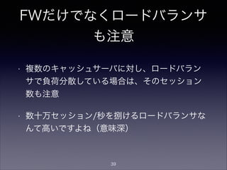 FWだけでなくロードバランサ
も注意
• 複数のキャッシュサーバに対し、ロードバラン
サで負荷分散している場合は、そのセッション
数も注意
• 数十万セッション/秒を捌けるロードバランサな
んて高いですよね（意味深）
39
 