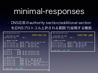 minimal-responses
• DNS応答のauthority section/additional section
を(DNSプロトコル上許される範囲で)省略する機能
$ dig www.kernel.org
!
;; QUESTION SECTION:
;www.kernel.org. IN A
!
;; ANSWER SECTION:
www.kernel.org. 600 IN CNAME pub.all.kernel.org.
pub.all.kernel.org. 600 IN A 198.145.20.140
pub.all.kernel.org. 600 IN A 149.20.4.69
pub.all.kernel.org. 600 IN A 199.204.44.194
!
;; AUTHORITY SECTION:
kernel.org. 86400 IN NS ns0.kernel.org.
kernel.org. 86400 IN NS ns1.kernel.org.
kernel.org. 86400 IN NS ns2.kernel.org.
!
;; ADDITIONAL SECTION:
ns0.kernel.org. 86400 IN A 198.145.19.196
ns1.kernel.org. 86400 IN A 149.20.20.144
ns1.kernel.org. 86400 IN AAAA 2001:4f8:8:10::1:1
ns2.kernel.org. 86400 IN A 149.20.4.80
ns2.kernel.org. 86400 IN AAAA 2001:4f8:1:10::1:1
!
;; MSG SIZE rcvd: 260
$ dig www.kernel.org
!
;; QUESTION SECTION:
;www.kernel.org. IN A
!
;; ANSWER SECTION:
www.kernel.org. 600 IN CNAME pub.all.kernel.org.
pub.all.kernel.org. 600 IN A 199.204.44.194
pub.all.kernel.org. 600 IN A 198.145.20.140
pub.all.kernel.org. 600 IN A 149.20.4.69
!
;; MSG SIZE rcvd: 102
min-res: no min-res: yes
44
 