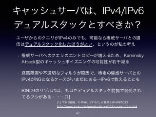 キャッシュサーバは、IPv4/IPv6
デュアルスタックとすべきか？
• ユーザからのクエリがIPv4のみでも、可能なら権威サーバとの通
信はデュアルスタック化したほうがよい、というのが私の考え
• 権威サーバへのクエリのエントロピーが増えるため、Kaminsky
Attack型のキャッシュポイズニングの可能性が若干減る
• 経路障害や不適切なフィルタが原因で、特定の権威サーバとの
IPv4がNGになるケースがいまだにある→IPv6で救えることも
• BIND9のリゾルバは、もはやデュアルスタック前提で開発され
てるフシがある・・・[1]
[1]「DNS運用、その時どうする?」永井さん@JANOG33
http://www.janog.gr.jp/meeting/janog33/program/dns.html
47
 