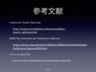 参考文献
• Unbound: Howto Optimise
• http://unbound.nlnetlabs.nl/documentation/
howto_optimise.html
• BIND 9.9 Administrator Reference Manual
• https://kb.isc.org/article/AA-00845/0/BIND-9.9-Administrator-
Reference-Manual-ARM.html
• Linux ip-sysctl.txt
• linux-src/Documentation/networking/ip-sysctl.txt
48
 