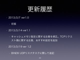 更新履歴
• 2013/3/7 ver1.0
• 初版
• 2013/3/14 ver1.1
• キャッシュメモリ指定に関する注意を修正。TCPリクエ
スト数に関する注意、おすすめ設定を追加
• 2013/3/19 ver 1.2
• BIND9 UDPリスナタスクに関して追記
49
 