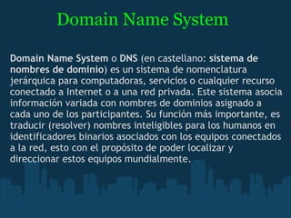 Domain Name System Domain Name System  o  DNS  (en castellano:  sistema de nombres de dominio ) es un sistema de nomenclatura jerárquica para computadoras, servicios o cualquier recurso conectado a Internet o a una red privada. Este sistema asocia información variada con nombres de dominios asignado a cada uno de los participantes. Su función más importante, es traducir (resolver) nombres inteligibles para los humanos en identificadores binarios asociados con los equipos conectados a la red, esto con el propósito de poder localizar y direccionar estos equipos mundialmente. 