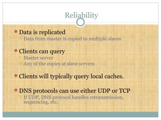 Reliability
Data is replicated
 Data from master is copied to multiple slaves
Clients can query
 Master server
 Any of the copies at slave servers
Clients will typically query local caches.
DNS protocols can use either UDP or TCP
 If UDP, DNS protocol handles retransmission,
sequencing, etc.
 