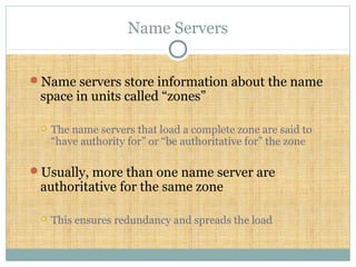 Name Servers
Name servers store information about the name
space in units called “zones”
 The name servers that load a complete zone are said to
“have authority for” or “be authoritative for” the zone
Usually, more than one name server are
authoritative for the same zone
 This ensures redundancy and spreads the load
 
