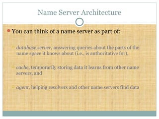 Name Server Architecture
You can think of a name server as part of:
 database server, answering queries about the parts of the
name space it knows about (i.e., is authoritative for),
 cache, temporarily storing data it learns from other name
servers, and
 agent, helping resolvers and other name servers find data
 