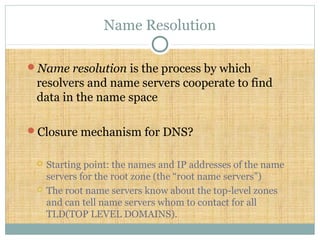 Name Resolution
Name resolution is the process by which
resolvers and name servers cooperate to find
data in the name space
Closure mechanism for DNS?
 Starting point: the names and IP addresses of the name
servers for the root zone (the “root name servers”)
 The root name servers know about the top-level zones
and can tell name servers whom to contact for all
TLD(TOP LEVEL DOMAINS).
 