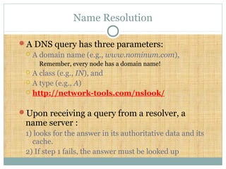 Name Resolution
A DNS query has three parameters:
 A domain name (e.g., www.nominum.com),
 Remember, every node has a domain name!
 A class (e.g., IN), and
 A type (e.g., A)
 http://network-tools.com/nslook/
Upon receiving a query from a resolver, a
name server :
1) looks for the answer in its authoritative data and its
cache.
2) If step 1 fails, the answer must be looked up
 