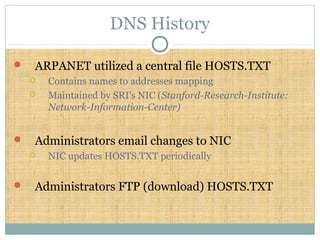 DNS History
 ARPANET utilized a central file HOSTS.TXT
 Contains names to addresses mapping
 Maintained by SRI’s NIC (Stanford-Research-Institute:
Network-Information-Center)
 Administrators email changes to NIC
 NIC updates HOSTS.TXT periodically
 Administrators FTP (download) HOSTS.TXT
 
