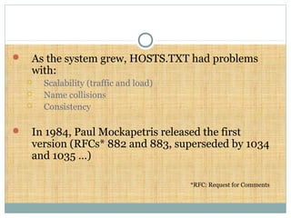  As the system grew, HOSTS.TXT had problems
with:
 Scalability (traffic and load)
 Name collisions
 Consistency
 In 1984, Paul Mockapetris released the first
version (RFCs* 882 and 883, superseded by 1034
and 1035 …)
*RFC: Request for Comments
 