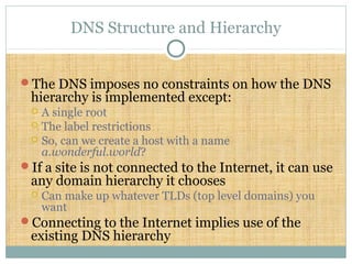 DNS Structure and Hierarchy
The DNS imposes no constraints on how the DNS
hierarchy is implemented except:
 A single root
 The label restrictions
 So, can we create a host with a name
a.wonderful.world?
If a site is not connected to the Internet, it can use
any domain hierarchy it chooses
 Can make up whatever TLDs (top level domains) you
want
Connecting to the Internet implies use of the
existing DNS hierarchy
 