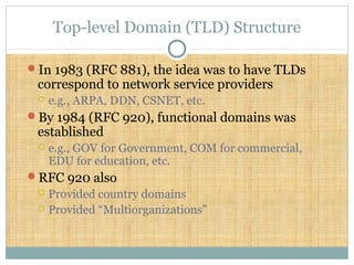 Top-level Domain (TLD) Structure
In 1983 (RFC 881), the idea was to have TLDs
correspond to network service providers
 e.g., ARPA, DDN, CSNET, etc.
By 1984 (RFC 920), functional domains was
established
 e.g., GOV for Government, COM for commercial,
EDU for education, etc.
RFC 920 also
 Provided country domains
 Provided “Multiorganizations”
 