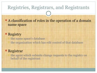 Registries, Registrars, and Registrants
A classification of roles in the operation of a domain
name space
Registry
 the name space’s database
 the organization which has edit control of that database
Registrar
 the agent which submits change requests to the registry on
behalf of the registrant
 