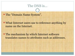 The DNS is…
The “Domain Name System”.
What Internet users use to reference anything by
name on the Internet.
The mechanism by which Internet software
translates names to attributes such as addresses.
 