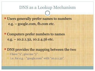 DNS as a Lookup Mechanism
Users generally prefer names to numbers
e.g. – google.com, fb.com etc.
Computers prefer numbers to names
e.g. – 10.2.1.32, 10.2.4.56 etc.
DNS provides the mapping between the two
 I have “x”, give me “y”
 i.e. for e.g. : “google.com” with “10.2.1.32”.
 