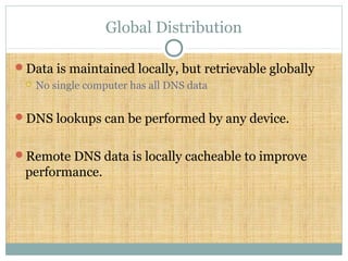 Global Distribution
Data is maintained locally, but retrievable globally
 No single computer has all DNS data
DNS lookups can be performed by any device.
Remote DNS data is locally cacheable to improve
performance.
 