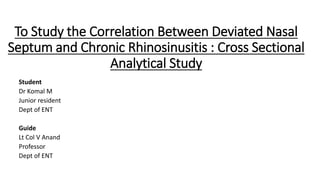 To Study the Correlation Between Deviated Nasal
Septum and Chronic Rhinosinusitis : Cross Sectional
Analytical Study
Student
Dr Komal M
Junior resident
Dept of ENT
Guide
Lt Col V Anand
Professor
Dept of ENT
 