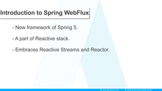 Introduction to Spring WebFlux
- New framework of Spring 5.
- A part of Reactive stack.
- Embraces Reactive Streams and Reactor.
 