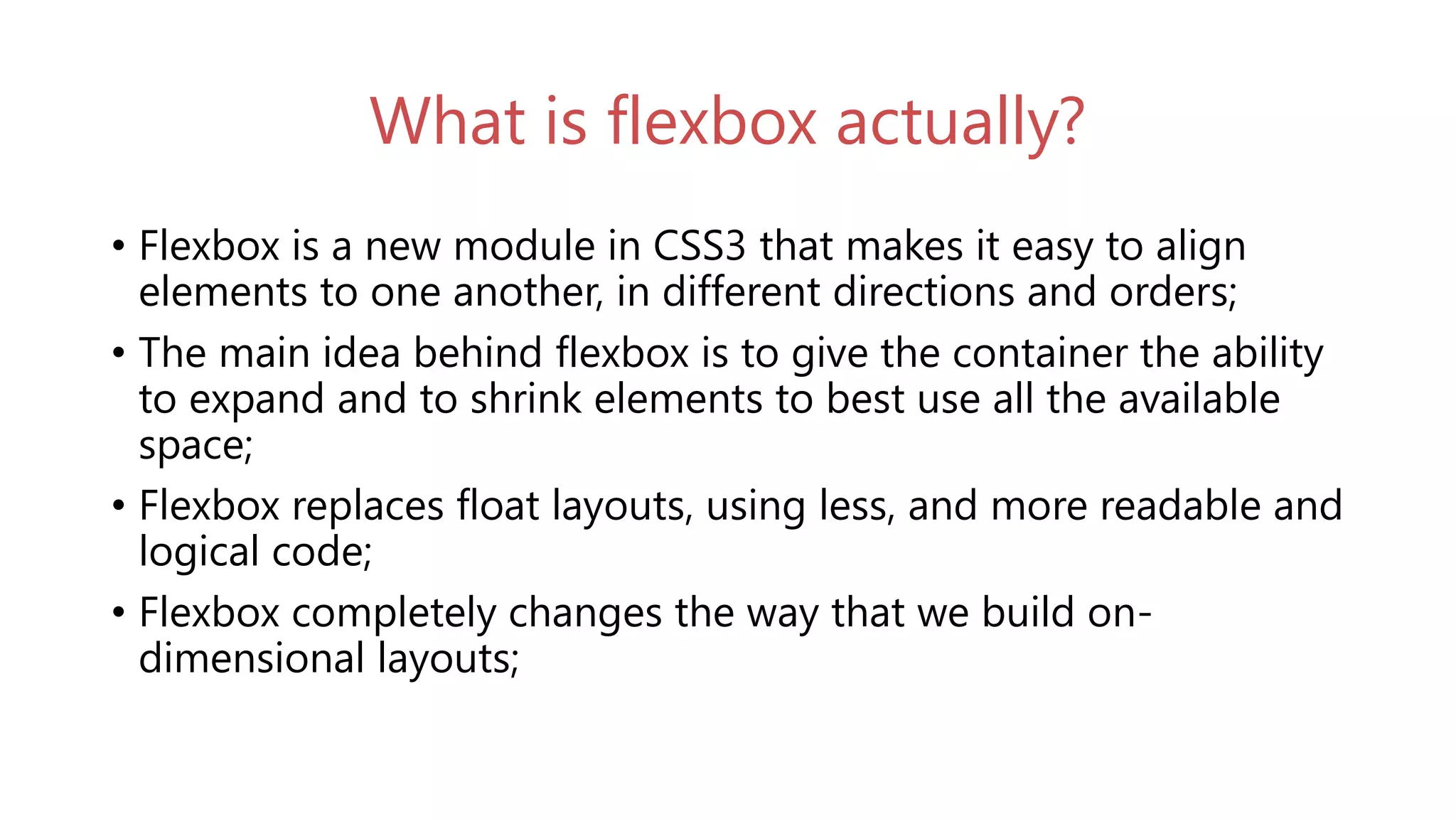 What is flexbox actually?
• Flexbox is a new module in CSS3 that makes it easy to align
elements to one another, in different directions and orders;
• The main idea behind flexbox is to give the container the ability
to expand and to shrink elements to best use all the available
space;
• Flexbox replaces float layouts, using less, and more readable and
logical code;
• Flexbox completely changes the way that we build on-
dimensional layouts;
 