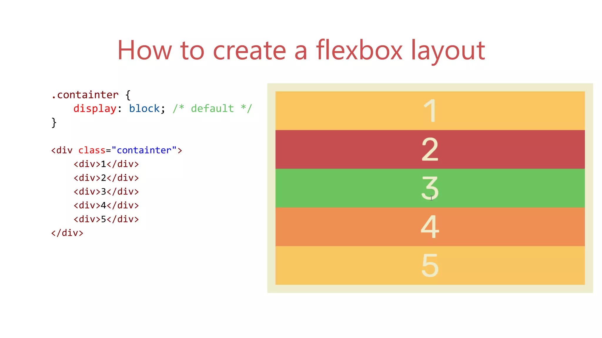 .containter {
display: flex;
}
<div class="containter">
<div>1</div>
<div>2</div>
<div>3</div>
<div>4</div>
<div>5</div>
</div>
.containter {
display: block; /* default */
}
<div class="containter">
<div>1</div>
<div>2</div>
<div>3</div>
<div>4</div>
<div>5</div>
</div>
How to create a flexbox layout
 