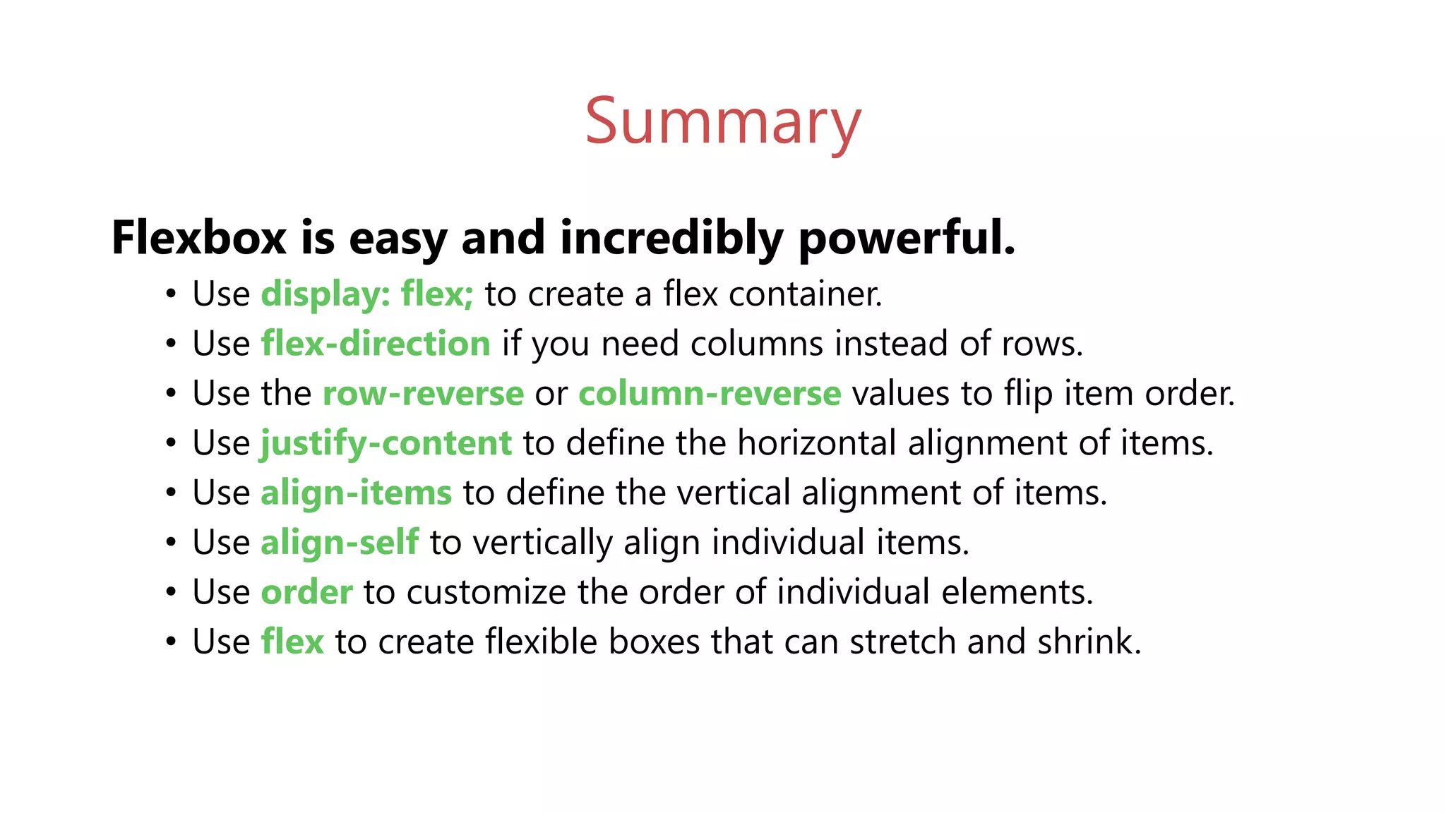 Summary
Flexbox is easy and incredibly powerful.
• Use display: flex; to create a flex container.
• Use flex-direction if you need columns instead of rows.
• Use the row-reverse or column-reverse values to flip item order.
• Use justify-content to define the horizontal alignment of items.
• Use align-items to define the vertical alignment of items.
• Use align-self to vertically align individual items.
• Use order to customize the order of individual elements.
• Use flex to create flexible boxes that can stretch and shrink.
 