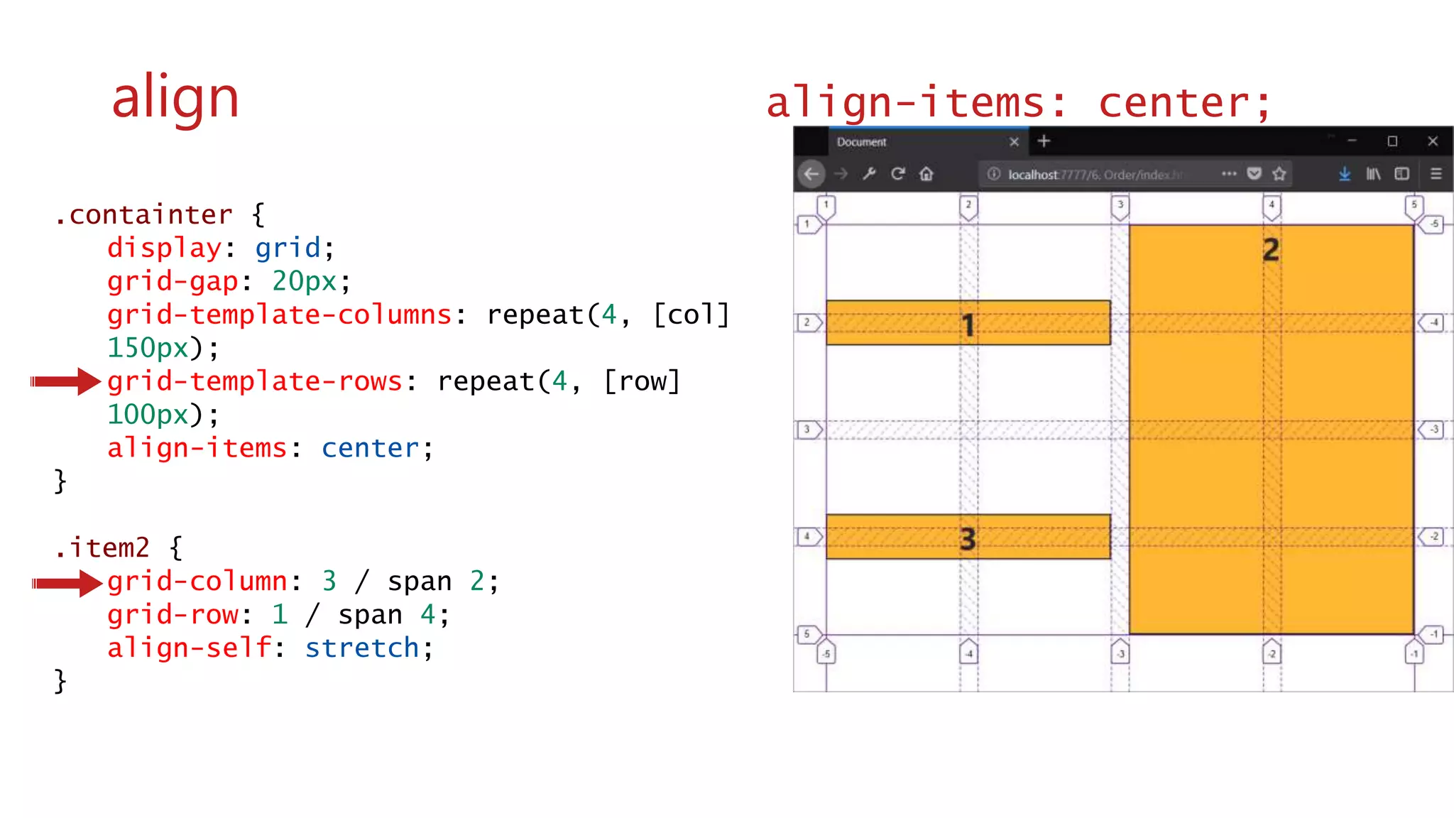 .containter {
display: grid;
grid-gap: 20px;
grid-template-columns: repeat(4, [col]
150px);
grid-template-rows: repeat(4, [row]
100px);
align-items: center;
}
.item2 {
grid-column: 3 / span 2;
grid-row: 1 / span 4;
align-self: stretch;
}
wwww
align align-items: center;
 