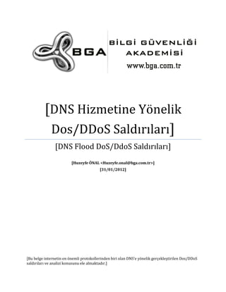 [DNS Hizmetine Yönelik
Dos/DDoS Saldırıları]
[DNS Flood DoS/DdoS Saldırıları]
[Huzeyfe ÖNAL <Huzeyfe.onal@bga.com.tr>]
[31/01/2012]

[Bu belge internetin en önemli protokollerinden biri olan DNS’e yönelik gerçekleştirilen Dos/DDoS
saldırıları ve analizi konusunu ele almaktadır.]

 