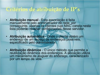 Critérios de atribuição de IP’s Atribuição manual  - Esta associação é feita manualmente pelo administrador de rede; por conseguinte, apenas os clientes cujo MAC consta nesta lista poderão receber configurações desse servidor. Atribuição automática  - Onde o cliente obtém um endereço de um espaço de endereços possíveis, especificado pelo administrador.  Atribuição dinâmica  - O único método que permite a reutilização dinâmica dos endereços. A alocação utiliza um mecanismo de  aluguer  do endereço, caracterizado por um tempo de vida. 