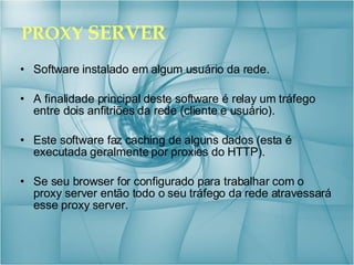 PROXY  SERVER Software instalado em algum usuário da rede. A finalidade principal deste software é relay um tráfego entre dois anfitriões da rede (cliente e usuário). Este software faz caching de alguns dados (esta é executada geralmente por proxies do HTTP).  Se seu browser for configurado para trabalhar com o proxy server então todo o seu tráfego da rede atravessará esse proxy server. 
